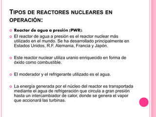 TIPOS DE REACTORES NUCLEARES EN
OPERACIÓN:
 Reactor de agua a presión (PWR):
 El reactor de agua a presión es el reactor nuclear más
utilizado en el mundo. Se ha desarrollado principalmente en
Estados Unidos, R.F. Alemania, Francia y Japón.
 Este reactor nuclear utiliza uranio enriquecido en forma de
óxido como combustible.
 El moderador y el refrigerante utilizado es el agua.
 La energía generada por el núcleo del reactor es transportada
mediante el agua de refrigeración que circula a gran presión
hasta un intercambiador de calor, donde se genera el vapor
que accionará las turbinas.
 