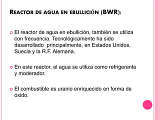 REACTOR DE AGUA EN EBULLICIÓN (BWR):
 El reactor de agua en ebullición, también se utiliza
con frecuencia. Tecnológicamente ha sido
desarrollado principalmente, en Estados Unidos,
Suecia y la R.F. Alemana.
 En este reactor, el agua se utiliza como refrigerante
y moderador.
 El combustible es uranio enriquecido en forma de
óxido.
 