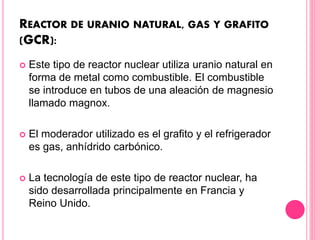 REACTOR DE URANIO NATURAL, GAS Y GRAFITO
(GCR):
 Este tipo de reactor nuclear utiliza uranio natural en
forma de metal como combustible. El combustible
se introduce en tubos de una aleación de magnesio
llamado magnox.
 El moderador utilizado es el grafito y el refrigerador
es gas, anhídrido carbónico.
 La tecnología de este tipo de reactor nuclear, ha
sido desarrollada principalmente en Francia y
Reino Unido.
 