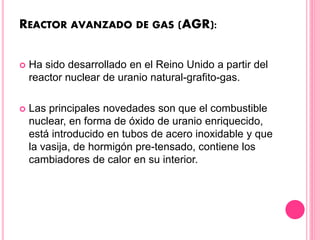 REACTOR AVANZADO DE GAS (AGR):
 Ha sido desarrollado en el Reino Unido a partir del
reactor nuclear de uranio natural-grafito-gas.
 Las principales novedades son que el combustible
nuclear, en forma de óxido de uranio enriquecido,
está introducido en tubos de acero inoxidable y que
la vasija, de hormigón pre-tensado, contiene los
cambiadores de calor en su interior.
 