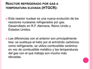 REACTOR REFRIGERADO POR GAS A
TEMPERATURA ELEVADA (HTGCR):
 Este reactor nuclear es una nueva evolución de los
reactores nucleares refrigerados por gas.
Desarrollado en R.F. Alemana, Reino Unido y
Estados Unidos.
 Las diferencias con el anterior son principalmente
tres: se sustituye el helio por el anhídrido carbónico
como refrigerante, se utiliza combustible cerámico
en vez de combustible metálico y las temperaturas
del gas con el que trabaja son mucho más
elevadas.
 