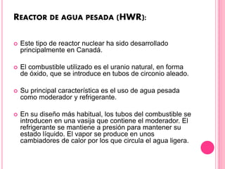 REACTOR DE AGUA PESADA (HWR):
 Este tipo de reactor nuclear ha sido desarrollado
principalmente en Canadá.
 El combustible utilizado es el uranio natural, en forma
de óxido, que se introduce en tubos de circonio aleado.
 Su principal característica es el uso de agua pesada
como moderador y refrigerante.
 En su diseño más habitual, los tubos del combustible se
introducen en una vasija que contiene el moderador. El
refrigerante se mantiene a presión para mantener su
estado líquido. El vapor se produce en unos
cambiadores de calor por los que circula el agua ligera.
 