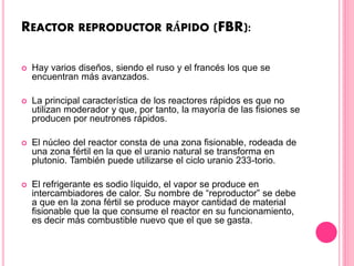 REACTOR REPRODUCTOR RÁPIDO (FBR):
 Hay varios diseños, siendo el ruso y el francés los que se
encuentran más avanzados.
 La principal característica de los reactores rápidos es que no
utilizan moderador y que, por tanto, la mayoría de las fisiones se
producen por neutrones rápidos.
 El núcleo del reactor consta de una zona fisionable, rodeada de
una zona fértil en la que el uranio natural se transforma en
plutonio. También puede utilizarse el ciclo uranio 233-torio.
 El refrigerante es sodio líquido, el vapor se produce en
intercambiadores de calor. Su nombre de “reproductor” se debe
a que en la zona fértil se produce mayor cantidad de material
fisionable que la que consume el reactor en su funcionamiento,
es decir más combustible nuevo que el que se gasta.
 