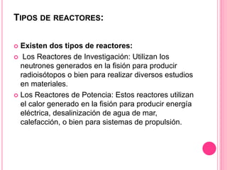 TIPOS DE REACTORES:
 Existen dos tipos de reactores:
 Los Reactores de Investigación: Utilizan los
neutrones generados en la fisión para producir
radioisótopos o bien para realizar diversos estudios
en materiales.
 Los Reactores de Potencia: Estos reactores utilizan
el calor generado en la fisión para producir energía
eléctrica, desalinización de agua de mar,
calefacción, o bien para sistemas de propulsión.
 