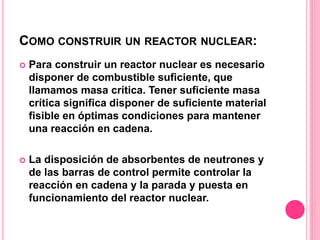 COMO CONSTRUIR UN REACTOR NUCLEAR:
 Para construir un reactor nuclear es necesario
disponer de combustible suficiente, que
llamamos masa crítica. Tener suficiente masa
crítica significa disponer de suficiente material
fisible en óptimas condiciones para mantener
una reacción en cadena.
 La disposición de absorbentes de neutrones y
de las barras de control permite controlar la
reacción en cadena y la parada y puesta en
funcionamiento del reactor nuclear.
 