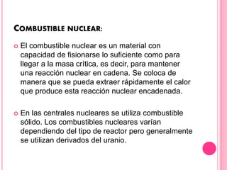 COMBUSTIBLE NUCLEAR:
 El combustible nuclear es un material con
capacidad de fisionarse lo suficiente como para
llegar a la masa crítica, es decir, para mantener
una reacción nuclear en cadena. Se coloca de
manera que se pueda extraer rápidamente el calor
que produce esta reacción nuclear encadenada.
 En las centrales nucleares se utiliza combustible
sólido. Los combustibles nucleares varían
dependiendo del tipo de reactor pero generalmente
se utilizan derivados del uranio.
 