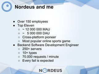 Nordeus and me
● Over 150 employees
● Top Eleven
○ ~ 12 000 000 MAU
○ ~ 5 000 000 DAU
○ Cross-platform pioneer
○ Most popular online sports game
● Backend Software Development Engineer
○ 250+ servers
○ 10+ types
○ 70.000 requests / minute
○ Every fail is expected
 