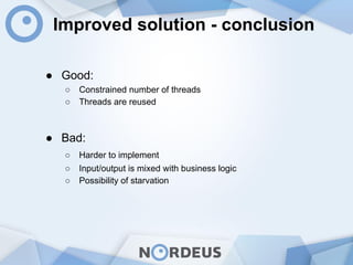 Improved solution - conclusion
● Good:
○ Constrained number of threads
○ Threads are reused
● Bad:
○ Harder to implement
○ Input/output is mixed with business logic
○ Possibility of starvation
 