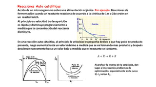 Reacciones Auto catalíticas
Acción de un microorganismo sobre una alimentación orgánica. Por ejemplo: Reacciones de
fermentación cuando un reactante reacciona de acuerdo a la cinética de 1er o 2do orden en
un reactor batch.
Al principio su velocidad de desaparición
es rápida y disminuye progresivamente a
medida que la concentración del reactante
disminuye.
En una reacción auto catalítica, al principio la velocidad es pequeña debido a que hay poco de producto
presente, luego aumenta hasta un valor máximo a medida que se va formando mas producto y después
desciende nuevamente hasta un valor bajo a medida que el reactante se consume.
𝐴 + 𝑅 → 𝑅 + 𝑅
𝑪𝑨𝒐
Al graficar la inversa de la velocidad, dan
lugar a interesantes problemas de
optimización, especialmente en la curva
1/-rA versus XA
 
