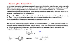 Relación optima de recirculación
En general, un RFP con recirculación es útil cuando la cinética presenta un máximo, es decir, cuando
la curva (1/-rA) vs. X presenta un mínimo. Esto sucede para fermentaciones microbianas,
reacciones adiabáticas exotérmicas y para reacciones autocatalíticas.
Al observar la variación grafica que produce la razón de recirculación se deduce que existe una razón
óptima para la cual el volumen del reactor es mínimo Dicha razón óptima depende de la forma de la
curva cinética y del grado de conversión a alcanzar. Si la curva cinética 1/-rA vs. X es creciente
(reacción irreversible de orden n>0) la razón de recirculación optima es R = 0. Por tanto el reactor a
emplear es de flujo pistón sin recirculación.
En un reactor con recirculación para obtener una conversión final Xf se puede pensar que existe una
relación de recirculación determinada que sea optima, y que haga mínimo el volumen del reactor o
el tiempo espacial. Esta relación de recirculación optima se calcula derivando la ecuación (12)
respecto a R e igualando a cero, es decir:
𝜕 𝜏
𝐶𝐴𝑜
𝜕𝑅
= 0
(16)
𝑉
𝐹𝐴𝑜
= 1 + 𝑅
𝑅𝑋2
1+𝑅
𝑋2 𝜕𝑋
−𝑟𝐴
Haciendo, 𝐹 𝑅 =
𝑅𝑋2
1+𝑅
𝑋2 (1 + 𝑅)𝜕𝑋
−𝑟𝐴
 