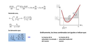 𝜕𝐹(𝑅)
𝜕𝑅
=
𝑎(𝑅)
𝑏(𝑅)
𝜕𝐹(𝑥, 𝑅)𝜕𝑋
𝜕𝑅
+ 𝑓 𝑏, 𝑅
𝜕𝑏
𝜕𝑅
− 𝑓 𝑎, 𝑅
𝜕𝑎
𝜕𝑅
Haciendo cero,
0 =
𝑋𝑒
𝑋𝑓 𝜕𝑋
(−𝑟𝐴)
+ 0 −
(𝑅 + 1)
(−𝑟𝐴)
𝜕𝑋𝑒
𝜕𝑅
𝜕𝑋𝑒
𝜕𝑅
=
𝑋𝑓
1 + 𝑅 2
Se demuestra que:
1
−𝑟𝐴 𝑋𝑒
=
𝑋𝑒
𝑋𝑓 𝜕𝑋
−𝑟𝐴
𝑋𝑓 − 𝑋𝑒
(16)
Gráficamente, las áreas sombreadas son iguales e indican que:
La inversa de la
velocidad a la entrada =
del reactor
La inversa de la
velocidad media del
reactor
 
