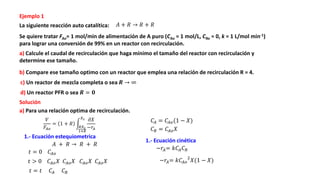 Ejemplo 1
La siguiente reacción auto catalítica:
Se quiere tratar FAo= 1 mol/min de alimentación de A puro (CAo = 1 mol/L, CRo = 0, k = 1 L/mol min-1)
para lograr una conversión de 99% en un reactor con recirculación.
a) Calcule el caudal de recirculación que haga mínimo el tamaño del reactor con recirculación y
determine ese tamaño.
b) Compare ese tamaño optimo con un reactor que emplea una relación de recirculación R = 4.
c) Un reactor de mezcla completa o sea 𝑹 → ∞
d) Un reactor PFR o sea 𝑹 = 𝟎
Solución
a) Para una relación optima de recirculación.
𝑉
𝐹𝐴𝑜
= 1 + 𝑅
𝑅𝑋2
1+𝑅
𝑋2 𝜕𝑋
−𝑟𝐴
1.- Ecuación estequiometrica
𝐴 + 𝑅 → 𝑅 + 𝑅
𝐴 + 𝑅 → 𝑅 + 𝑅
𝑡 = 0 𝐶𝐴𝑜
𝑡 > 0 𝐶𝐴𝑜𝑋 𝐶𝐴𝑜𝑋 𝐶𝐴𝑜𝑋 𝐶𝐴𝑜𝑋
𝑡 = 𝑡 𝐶𝐴 𝐶𝑅
𝐶𝐴 = 𝐶𝐴𝑜(1 − 𝑋)
𝐶𝑅 = 𝐶𝐴𝑜𝑋
1.- Ecuación cinética
−𝑟𝐴= 𝑘𝐶𝐴𝐶𝑅
−𝑟𝐴= 𝑘𝐶𝐴𝑜
2
𝑋(1 − 𝑋)
 