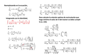 Integrando con la identidad,
Reemplazando en la ecuación,
𝑉
𝐹𝐴𝑜
= 1 + 𝑅
𝑅𝑋2
1+𝑅
𝑋2 𝜕𝑋
𝑘𝐶𝐴𝑜
2
𝑋(1 − 𝑋)
𝑎 = −1
𝑉
𝐹𝐴𝑜
=
(1 + 𝑅)
𝑘𝐶𝐴𝑜
2 𝑅𝑋𝑓
1+𝑅
𝑋𝑓 𝜕𝑋
𝑋(1 − 𝑋)
𝜕𝑥
𝑥 𝑎𝑥 + 𝑏
=
1
𝑏
𝑙𝑛
𝑥
𝑎𝑥 + 𝑏
𝑏 = 1
𝑉
𝐹𝐴𝑜
=
(1 + 𝑅)
𝑘𝐶𝐴𝑜
2 𝑙𝑛
𝑋
1 − 𝑋
𝑉
𝐹𝐴𝑜
=
(1 + 𝑅)
𝑘𝐶𝐴𝑜
2 𝑙𝑛
𝑋𝑓
1 − 𝑋𝑓
− 𝑙𝑛
𝑅𝑋2
1 + 𝑅
1 −
𝑅𝑋2
1 + 𝑅
𝑉
𝐹𝐴𝑜
=
(1 + 𝑅)
𝑘𝐶𝐴𝑜
2 𝑙𝑛
𝑋𝑓(
1 + 𝑅 − 𝑅𝑋𝑓
1 + 𝑅
)
(1 − 𝑋𝑓)
𝑅𝑋𝑓
1 + 𝑅
𝑉
𝐹𝐴𝑜
=
(1 + 𝑅)
𝑘𝐶𝐴𝑜
2 𝑙𝑛
1 + 𝑅 − 𝑅𝑋𝑓
𝑅 1 − 𝑋𝑓
𝑉
𝐹𝐴𝑜
=
(1 + 𝑅)
𝑘𝐶𝐴𝑜
2 𝑙𝑛
1 + 𝑅(1 − 𝑋𝑓)
𝑅 1 − 𝑋𝑓
Para calcular la relación optima de recirculación que
haga mínimo el valor de V del reactor se debe cumplir
la ec. (16):
1
−𝑟𝐴 𝑋𝑒
=
𝑋𝑒
𝑋𝑓 𝜕𝑋
−𝑟𝐴
𝑋𝑓 − 𝑋𝑒
𝑋𝑓 − 𝑋𝑒
𝑘𝐶𝐴𝑜
2
𝑋𝑒(1 − 𝑋𝑒)
=
𝑋𝑒
𝑋𝑓 𝜕𝑋
−𝑟𝐴
𝑋𝑓 − 𝑋𝑒
𝑘𝐶𝐴𝑜
2
𝑋𝑒(1 − 𝑋𝑒)
=
1
𝑘𝐶𝐴𝑜
2 𝑙𝑛
1 + 𝑅(1 − 𝑋𝑓)
𝑅 1 − 𝑋𝑓
𝑋𝑓 −
𝑅𝑋𝑓
1 + 𝑅
𝑅𝑋𝑓
1 + 𝑅
(1 −
𝑅𝑋𝑓
1 + 𝑅
)
= 𝑙𝑛
1 + 𝑅(1 − 𝑋𝑓)
𝑅 1 − 𝑋𝑓
 