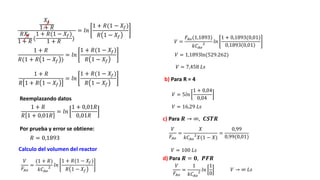 Por prueba y error se obtiene:
Reemplazando datos
Calculo del volumen del reactor
𝑋𝑓
1 + 𝑅
𝑅𝑋𝑓
1 + 𝑅
(
1 + 𝑅(1 − 𝑋𝑓)
1 + 𝑅
)
= 𝑙𝑛
1 + 𝑅(1 − 𝑋𝑓)
𝑅 1 − 𝑋𝑓
1 + 𝑅
𝑅(1 + 𝑅 1 − 𝑋𝑓 )
= 𝑙𝑛
1 + 𝑅(1 − 𝑋𝑓)
𝑅 1 − 𝑋𝑓
1 + 𝑅
𝑅 1 + 𝑅 1 − 𝑋𝑓
= 𝑙𝑛
1 + 𝑅(1 − 𝑋𝑓)
𝑅 1 − 𝑋𝑓
1 + 𝑅
𝑅 1 + 0,01𝑅
= 𝑙𝑛
1 + 0,01𝑅
0,01𝑅
𝑅 = 0,1893
𝑉
𝐹𝐴𝑜
=
(1 + 𝑅)
𝑘𝐶𝐴𝑜
2 𝑙𝑛
1 + 𝑅(1 − 𝑋𝑓)
𝑅 1 − 𝑋𝑓
𝑉 =
𝐹𝐴𝑜(1,1893)
𝑘𝐶𝐴𝑜
2 𝑙𝑛
1 + 0,1893(0,01)
0,1893 0,01
𝑉 = 1,1893ln(529.262)
𝑉 = 7,458 𝐿𝑠
b) Para R = 4
𝑉 = 5𝑙𝑛
1 + 0,04
0,04
𝑉 = 16,29 𝐿𝑠
c) Para 𝑹 → ∞, 𝑪𝑺𝑻𝑹
𝑉
𝐹𝐴𝑜
=
𝑋
𝑘𝐶𝐴𝑜
2
𝑋(1 − 𝑋)
=
0,99
0,99(0,01)
𝑉 = 100 𝐿𝑠
d) Para 𝑹 = 𝟎, 𝑷𝑭𝑹
𝑉
𝐹𝐴𝑜
=
1
𝑘𝐶𝐴𝑜
2 𝑙𝑛
1
0
𝑉 → ∞ 𝐿𝑠
 
