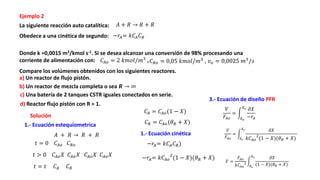 Ejemplo 2
La siguiente reacción auto catalítica:
Obedece a una cinética de segundo:
Donde k =0,0015 m3/kmol s-1. Si se desea alcanzar una conversión de 98% procesando una
corriente de alimentación con: ,
Compare los volúmenes obtenidos con los siguientes reactores.
b) Un reactor de mezcla completa o sea 𝑹 → ∞
c) Una batería de 2 tanques CSTR iguales conectados en serie.
Solución
d) Reactor flujo pistón con R = 1.
𝑉
𝐹𝐴𝑜
=
𝑋𝑒
𝑋𝑠 𝜕𝑋
−𝑟𝐴
1.- Ecuación estequiometrica
𝐴 + 𝑅 → 𝑅 + 𝑅
𝐴 + 𝑅 → 𝑅 + 𝑅
𝑡 = 0 𝐶𝐴𝑜 𝐶𝑅𝑜
𝑡 > 0 𝐶𝐴𝑜𝑋 𝐶𝐴𝑜𝑋 𝐶𝐴𝑜𝑋 𝐶𝐴𝑜𝑋
𝑡 = 𝑡 𝐶𝐴 𝐶𝑅
𝐶𝐴 = 𝐶𝐴𝑜(1 − 𝑋)
𝐶𝑅 = 𝐶𝐴𝑜(𝜃𝑅 + 𝑋)
1.- Ecuación cinética
−𝑟𝐴= 𝑘𝐶𝐴𝐶𝑅
−𝑟𝐴= 𝑘𝐶𝐴𝑜
2
(1 − 𝑋)(𝜃𝑅 + 𝑋)
𝐶𝐴𝑜 = 2 𝑘𝑚𝑜𝑙/𝑚3
𝑣𝑜 = 0,0025 𝑚3
/𝑠
𝐶𝑅𝑜 = 0,05 𝑘𝑚𝑜𝑙/𝑚3
,
a) Un reactor de flujo pistón.
−𝑟𝐴= 𝑘𝐶𝐴𝐶𝑅)
3.- Ecuación de diseño PFR
𝑉
𝐹𝐴𝑜
=
𝑋𝑒
𝑋𝑠 𝜕𝑋
𝑘𝐶𝐴𝑜
2
(1 − 𝑋)(𝜃𝑅 + 𝑋)
𝑉 =
𝐹𝐴𝑜
𝑘𝐶𝐴𝑜
2
𝑋𝑒
𝑋𝑠 𝜕𝑋
(1 − 𝑋)(𝜃𝑅 + 𝑋)
 