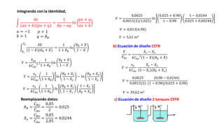 𝑉
𝐹𝐴𝑜
=
𝑋𝑠 − 𝑋𝑒
𝑘𝐶𝐴𝑜
2
(1 − 𝑋)(𝜃𝑅 + 𝑋)
𝑎 = −1
𝜃𝑅 =
𝐶𝑅𝑜
𝐶𝐴𝑜
=
0,05
2
= 0,025
b) Ecuación de diseño CSTR
Integrando con la identidad,
𝜕𝑥
𝑎𝑥 + 𝑏 (𝑝𝑥 + 𝑞)
=
1
𝑏𝑝 − 𝑎𝑞
𝑙𝑛
𝑝𝑥 + 𝑞
𝑎𝑥 + 𝑏
𝑏 = 1
𝑝 = 1
𝑞 = 𝜃𝐵
𝑋𝑒
𝑋𝑠 𝜕𝑋
(1 − 𝑋)(𝜃𝑅 + 𝑋)
=
1
1 + 𝜃𝐵
𝑙𝑛
𝜃𝑅 + 𝑋
1 − 𝑋
𝑉 =
𝐹𝐴𝑜
𝑘𝐶𝐴𝑜
2 (
1
1 + 𝜃𝐵
)𝑙𝑛
𝜃𝑅 + 𝑋
1 − 𝑋
𝑉 =
𝑣𝑜
𝑘𝐶𝐴𝑜
1
1 + 𝜃𝐵
𝑙𝑛
𝜃𝑅 + 𝑋𝑠
1 − 𝑋𝑠
− 𝑙𝑛
𝜃𝑅 + 𝑋𝑒
1 − 𝑋𝑒
𝑉 =
𝑣𝑜
𝑘𝐶𝐴𝑜
1
1 + 𝜃𝐵
𝑙𝑛
𝜃𝑅 + 𝑋𝑠
1 − 𝑋𝑠
1 − 𝑋𝑒
𝜃𝑅 + 𝑋𝑒
Reemplazando datos:
𝑋𝑒 =
𝐶𝑅𝑜
𝐶𝐴𝑜
=
0,05
2,05
= 0,0244
𝑉 =
0,0025
0,0015(2)(1,025)
𝑙𝑛
0,025 + 0,98
1 − 0,98
1 − 0,0244
0,025 + 0,00244
𝑉 = 0,813(6,90)
𝑉 = 5,61 m3
𝑉 =
𝑣𝑜
𝑘𝐶𝐴𝑜
𝑋𝑠 − 𝑋𝑒
(1 − 𝑋𝑠)(𝜃𝑅 + 𝑋𝑠)
𝑉 =
0,0025
0,0015(2)
(0,98 − 0,0244)
(1 − 0,98)(0,025 + 0,98)
𝑉 = 39,62 m3
c) Ecuación de diseño 2 tanques CSTR
 