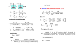 𝑋1 = 0,8519
d) Reactor PFR con recirculación R = 1
Igualando los volúmenes
𝑉 = 5,2 m3
𝑉1 =
𝑣𝑜
𝑘𝐶𝐴𝑜
𝑋1 − 𝑋𝑒
(1 − 𝑋1)(𝜃𝑅 + 𝑋1)
𝑉 = 1,626ln(49,76)
𝑉2 =
𝑣𝑜
𝑘𝐶𝐴𝑜
𝑋2 − 𝑋1
(1 − 𝑋2)(𝜃𝑅 + 𝑋2)
𝑋1 − 𝑋𝑒
(1 − 𝑋1)(𝜃𝑅 + 𝑋1)
=
𝑋2 − 𝑋1
(1 − 𝑋2)(𝜃𝑅 + 𝑋2)
𝑋1 − 0,0244
(1 − 𝑋1)(0,025 + 𝑋1)
=
0,98 − 𝑋1
0,02(1,005)
Resolviendo
Luego,
𝑉1 =
0,0025
0,0015(2)
(0,8519 − 0,0244)
(1 − 0,8519)(0,025 + 0,8519)
𝑉
𝐹𝐴𝑜
=
(1 + 𝑅)
𝑘𝐶𝐴𝑜
2 𝑅𝑋𝑓
1+𝑅
𝑋𝑓 𝜕𝑋
(1 − 𝑋)(𝜃𝑅 + 𝑋)
Solución
𝑉 =
𝑣𝑜
𝑘𝐶𝐴𝑜
1 + 𝑅
1 + 𝜃𝐵
𝑙𝑛
𝜃𝑅 + 𝑋𝑠
1 − 𝑋𝑠
1 − 𝑋𝑒
𝜃𝑅 + 𝑋𝑒
𝑋𝑒 =
𝑅𝑋𝑓
1 + 𝑅
=
0,98
2
= 0,49
Reemplazando datos
𝑉 =
0,0025
0,0015(2)
2
1,005
𝑙𝑛
0,025 + 0,98
1 − 0,98
1 − 0,49
0,025 + 0,49
𝑉 = 6,353 m3
 