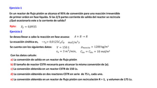 Ejercicio 1
En un reactor de flujo pistón se alcanza el 95% de conversión para una reacción irreversible
de primer orden en fase liquida. Si las 2/3 partes corriente de salida del reactor se recircula
¿Qué ocasionaría este a la corriente de salida?
Con los datos calcule:
Se cuenta con los siguientes datos:
Se desea llevar a cabo la reacción en fase acuosa:
a) La conversión de salida en un reactor de flujo pistón
d) La conversión obtenida en dos reactores CSTR en serie de 75 L, cada uno.
Rpta:
e) La conversión obtenida en un reactor de flujo pistón con recirculación R = 1, y volumen de 175 Ls.
𝐴 + 𝐵 → 𝑅
𝐶𝐴𝑜 = 𝐶𝐵𝑜 = 10 mol/m3
𝜌𝑚𝑒𝑧𝑐𝑙𝑎 = 1200 kg/m3
La ecuación cinética es, −𝑟𝐴= 0,0125𝐶𝐴𝐶𝐵
𝑋𝑓 = 0,8935
𝑣𝑜 = 3 𝑚3
/𝑚𝑖𝑛,
𝑚𝑜𝑙/𝑚3
𝑠
Ejercicio 2
𝑉 = 150 𝐿
b) El tamaño de reactor CSTR necesario para alcanzar la misma conversión de (a).
c) La conversión obtenida en un reactor CSTR de 150 Ls.
 