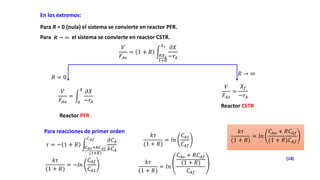 Para R = 0 (nula) el sistema se convierte en reactor PFR.
En los extremos:
Para el sistema se convierte en reactor CSTR.
𝑹 → ∞
𝑉
𝐹𝐴𝑜
= 1 + 𝑅
𝑅𝑋2
1+𝑅
𝑋2 𝜕𝑋
−𝑟𝐴
𝑅 = 0
𝑅 → ∞
𝑉
𝐹𝐴𝑜
=
0
𝑋
𝜕𝑋
−𝑟𝐴
𝑉
𝐹𝐴𝑜
=
𝑋𝑓
−𝑟𝐴
Reactor PFR
Reactor CSTR
Para reacciones de primer orden
𝜏 = − 1 + 𝑅 𝐶𝐴𝑜+𝑅𝐶𝐴𝑓
(1+𝑅)
𝐶𝐴𝑓 𝜕𝐶𝐴
𝑘𝐶𝐴
𝑘𝜏
(1 + 𝑅)
= −𝑙𝑛
𝐶𝐴𝑓
𝐶𝐴1
𝑘𝜏
(1 + 𝑅)
= 𝑙𝑛
𝐶𝐴1
𝐶𝐴𝑓
𝑘𝜏
(1 + 𝑅)
= 𝑙𝑛
𝐶𝐴𝑜 + 𝑅𝐶𝐴𝑓
(1 + 𝑅)
𝐶𝐴𝑓
𝑘𝜏
(1 + 𝑅)
= 𝑙𝑛
𝐶𝐴𝑜 + 𝑅𝐶𝐴𝑓
(1 + 𝑅)𝐶𝐴𝑓
(14)
 