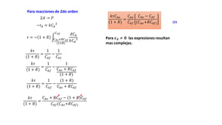 2𝐴 → 𝑃
−𝑟𝐴 = 𝑘𝐶𝐴
2
Para reacciones de 2do orden
𝜏 = − 1 + 𝑅 𝐶𝐴𝑜+𝑅𝐶𝐴𝑓
(1+𝑅)
𝐶𝐴𝑓 𝜕𝐶𝐴
𝑘𝐶𝐴
2
𝑘𝜏
(1 + 𝑅)
=
1
𝐶𝐴𝑓
−
1
𝐶𝐴1
𝑘𝜏
(1 + 𝑅)
=
1
𝐶𝐴𝑓
−
1
𝐶𝐴𝑜 + 𝑅𝐶𝐴𝑓
(1 + 𝑅)
𝑘𝜏
(1 + 𝑅)
=
1
𝐶𝐴𝑓
−
(1 + 𝑅)
𝐶𝐴𝑜 + 𝑅𝐶𝐴𝑓
𝑘𝜏
(1 + 𝑅)
=
𝐶𝐴𝑜 + 𝑅𝐶𝐴𝑓 − (1 + 𝑅)𝐶𝐴𝑓
𝐶𝐴𝑓(𝐶𝐴𝑜+𝑅𝐶𝐴𝑓)
𝑘𝜏𝐶𝐴𝑜
(1 + 𝑅)
=
𝐶𝐴𝑜
𝐶𝐴𝑓
𝐶𝐴𝑜 − 𝐶𝐴𝑓
(𝐶𝐴𝑜+𝑅𝐶𝐴𝑓)
Para 𝜺𝑨 ≠ 𝟎 las expresiones resultan
mas complejas.
(15
 