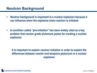 LL-NSO-U-2015-######_13Lawrence Livermore National Laboratory
Neutron Background
• Neutron background is important in a nuclear explosion because it
can influence when the explosive chain reaction is initiated
• A condition called “pre-initiation” has been widely cited as a key
problem that reactor grade plutonium poses for creating a nuclear
explosion
It is important to explain neutron initiation in order to explain the
differences between reactor and weapons plutonium in a nuclear
explosive
 