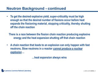 LL-NSO-U-2015-######_14Lawrence Livermore National Laboratory
Neutron Background - continued
• To get the desired explosive yield, super-criticality must be high
enough so that the desired number of fissions occur before heat
expands the fissioning material, stopping criticality, thereby shutting
off the chain reaction
There is a race between the fission chain reaction producing explosive
energy and the heat expansion shutting off that chain reaction
• A chain reaction that leads to an explosion can only happen with fast
neutrons. Slow neutrons in a reactor cannot produce a nuclear
explosion ...
…heat expansion always wins
 