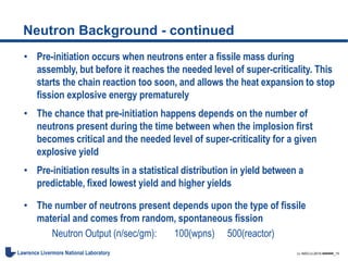 LL-NSO-U-2015-######_15Lawrence Livermore National Laboratory
Neutron Background - continued
• Pre-initiation occurs when neutrons enter a fissile mass during
assembly, but before it reaches the needed level of super-criticality. This
starts the chain reaction too soon, and allows the heat expansion to stop
fission explosive energy prematurely
• The chance that pre-initiation happens depends on the number of
neutrons present during the time between when the implosion first
becomes critical and the needed level of super-criticality for a given
explosive yield
• Pre-initiation results in a statistical distribution in yield between a
predictable, fixed lowest yield and higher yields
• The number of neutrons present depends upon the type of fissile
material and comes from random, spontaneous fission
Neutron Output (n/sec/gm): 100(wpns) 500(reactor)
 