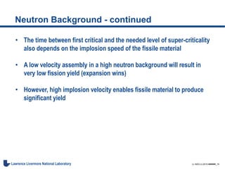 LL-NSO-U-2015-######_16Lawrence Livermore National Laboratory
Neutron Background - continued
• The time between first critical and the needed level of super-criticality
also depends on the implosion speed of the fissile material
• A low velocity assembly in a high neutron background will result in
very low fission yield (expansion wins)
• However, high implosion velocity enables fissile material to produce
significant yield
 