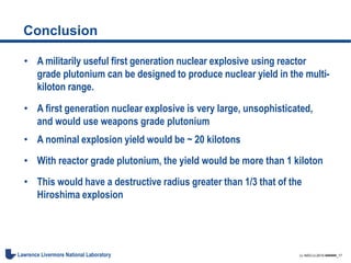 LL-NSO-U-2015-######_17Lawrence Livermore National Laboratory
Conclusion
• A militarily useful first generation nuclear explosive using reactor
grade plutonium can be designed to produce nuclear yield in the multi-
kiloton range.
• A first generation nuclear explosive is very large, unsophisticated,
and would use weapons grade plutonium
• A nominal explosion yield would be ~ 20 kilotons
• With reactor grade plutonium, the yield would be more than 1 kiloton
• This would have a destructive radius greater than 1/3 that of the
Hiroshima explosion
 