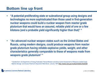 LL-NSO-U-2015-######_3Lawrence Livermore National Laboratory
Bottom line up front
• “A potential proliferating state or subnational group using designs and
technologies no more sophisticated than those used in first-generation
nuclear weapons could build a nuclear weapon from reactor grade
plutonium that would have an assured, reliable yield of one or a few
kilotons (and a probable yield significantly higher than that)” *
• “An advanced nuclear weapon states such as the United States and
Russia, using modern designs, could produce weapons from reactor
grade plutonium having reliable explosive yields, weight, and other
characteristics generally comparable to those of weapons made from
weapons grade plutonium” *
* Quoted from: US Department of Energy Publication “Nonproliferation and Arms Control Assessment of Weapons-Usable Fissile
Material Storage and Excess Plutonium Disposition Alternatives, January 1997 http://www.osti.gov/scitech/biblio/425259
 