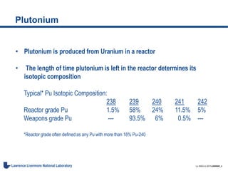 LL-NSO-U-2015-######_4Lawrence Livermore National Laboratory
Plutonium
• Plutonium is produced from Uranium in a reactor
• The length of time plutonium is left in the reactor determines its
isotopic composition
Typical* Pu Isotopic Composition:
238 239 240 241 242
Reactor grade Pu 1.5% 58% 24% 11.5% 5%
Weapons grade Pu --- 93.5% 6% 0.5% ---
*Reactor grade often defined as any Pu with more than 18% Pu-240
 