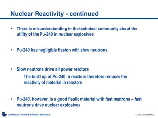 LL-NSO-U-2015-######_9Lawrence Livermore National Laboratory
Nuclear Reactivity - continued
• There is misunderstanding in the technical community about the
utility of the Pu-240 in nuclear explosives
• Pu-240 has negligible fission with slow neutrons
• Slow neutrons drive all power reactors
The build up of Pu-240 in reactors therefore reduces the
reactivity of material in reactors
• Pu-240, however, is a good fissile material with fast neutrons – fast
neutrons drive nuclear explosives
 