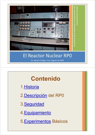 Al servicio de la educación y preservación del
                                                                        conocimiento nuclear
 El Reactor Nuclear RP0
     Dr. Agustín Zúñiga. Lima. Agosto de 2009




     Contenido
1.Historia
2.Descripción del RP0
3.Seguridad
4.Equipamiento
5.Experimentos Básicos
 