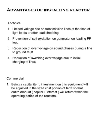 Advantages of installing reactor
Technical
1. Limited voltage rise on transmission lines at the time of
light loads or after load shedding
2. Prevention of self excitation on generator on leading PF
load.
3. Reduction of over voltage on sound phases during a line
to ground fault.
4. Reduction of switching over voltage due to initial
charging of lines.
Commercial
1. Being a capital item, investment on this equipment will
be adjusted in the fixed cost portion of tariff so that
entire amount ( capital + interest ) will return within the
operating period of the reactors.
 