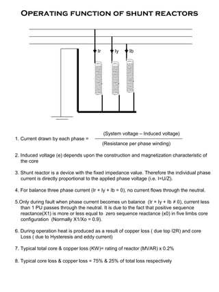 Operating function of shunt reactors
(System voltage – Induced voltage)
1. Current drawn by each phase =
(Resistance per phase winding)
2. Induced voltage (e) depends upon the construction and magnetization characteristic of
the core
3. Shunt reactor is a device with the fixed impedance value. Therefore the individual phase
current is directly proportional to the applied phase voltage (i.e. I=U/Z).
4. For balance three phase current (Ir + Iy + Ib = 0), no current flows through the neutral.
5.Only during fault when phase current becomes un balance (Ir + Iy + Ib ≠ 0), current less
than 1 PU passes through the neutral. It is due to the fact that positive sequence
reactance(X1) is more or less equal to zero sequence reactance (x0) in five limbs core
configuration (Normally X1/Xo = 0.9).
6. During operation heat is produced as a result of copper loss ( due top I2R) and core
Loss ( due to Hysteresis and eddy current)
7. Typical total core & copper loss (KW)= rating of reactor (MVAR) x 0.2%
8. Typical core loss & copper loss = 75% & 25% of total loss respectively
Ir Iy Ib
 