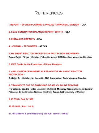 References
1. REPORT - SYSTEM PLANNING & PROJECT APPRAISAL DIVISION – CEA
2. LOAD GENERATION BALANCE REPORT 2010-11 – CEA
3. INSTALLED CAPACITY - CEA
4. JOURNAL - TECH NEWS – AREVA
5. HV SHUNT REACTOR SECRETS FOR PROTECTION ENGINEERS -
Zoran Gajić , Birger Hillström, Fahrudin Mekić ABB Sweden, Västerås, Sweden
6. IEEE Guide for the Protection of Shunt Reactors
7. APPLICATION OF NUMERICAL RELAYS FOR HV SHUNT REACTOR
PROTECTION –
Z. Gajić, B. Hillstrőm, M. Kockott , ABB Automation Technologies ,Sweden
8. TRANSIENTS DUE TO SWITCHING OF 400 KV SHUNT REACTOR
Ivo Uglešić, Sandra Hutter University of Zagreb Miroslav Krepela Siemens Božidar
Filipović- Grčić Croatian National Electricity Franc Jakl University of Maribor
9. IS 5553 ( Part 2) 1990
10. IS 2026 ( Part 1 & 3)
11. Installation & commissioning of shunt reactor - BHEL
 