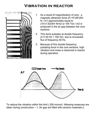 Vibration in reactor
1. As a result of magnetization of core, a
magnetic attraction force (F=107
xB2
)/8π
N / m2
) approximately equal to
(107
x1.62)/8π N/m2 or 104 Ton / m2 is
produced in the air gap between the core
sections.
2. This force pulsates at double frequency
(2 X 50 Hz = 100 Hz) due to sinusoidal
flux of frequency 50 Hz.
3. Because of this double frequency
pulsating force in the core sections, high
vibration and noise is observed in reactor
during operation.
To reduce the vibration within the limit ( 200 micron) following measures are
taken during construction – 1. Air gap are filled with ceramic materials 2.
 