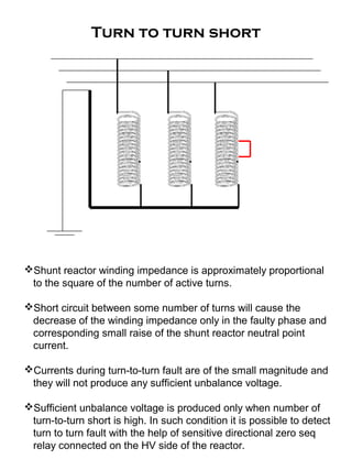 Turn to turn short
Shunt reactor winding impedance is approximately proportional
to the square of the number of active turns.
Short circuit between some number of turns will cause the
decrease of the winding impedance only in the faulty phase and
corresponding small raise of the shunt reactor neutral point
current.
Currents during turn-to-turn fault are of the small magnitude and
they will not produce any sufficient unbalance voltage.
Sufficient unbalance voltage is produced only when number of
turn-to-turn short is high. In such condition it is possible to detect
turn to turn fault with the help of sensitive directional zero seq
relay connected on the HV side of the reactor.
 