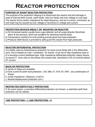 Reactor protection
PURPOSE OF SHUNT REACTOR PROTECTION
The purpose of the protection relaying is to disconnect the reactor and limit damage in
case of internal short circuits, earth faults, inter turn faults and over voltage or over load.
The reactor forms certain impedance for rated frequency, and as it is shunt connected, as
over load may be caused by over voltage or harmonics in voltage and current.
PROTECTION DEVICES INBUILT OR MOUNTED ON REACTOR
a) Oil immersed reactor usually have a gas detector and oil surge detector (Buchholz
alarm & trip devices), which are excellent for detecting internal faults.
b) Temperature monitors for oil & winding provide good over load protection.
c) Pressure relief device is provided to safe guard the reactor from high pressures.
REACTOR DIFFERENTIAL PROTECTION
It is widely used as instantaneous protection for short circuit faults with in the differential
zone. this is treated as main-1 protection for reactor. It can be of high impedance type or
of a sensitive current stabilized type. High impedance differential protection relays require
an equal CT turns ratio on the phase and neutral side. Sensitivity is 5% of nominal reactor
CT current.
BACK-UP PROTECTION
A variety of relays are available
a) Over current & earth fault protection. ( 50, 50N, 51, 51N, 67, 67N – any combination of
these)
b. Under impedance / distance ( z<)(21r).
c. Neutral displacement protection (un>)
RESTRICTED EARTH FAULT PROTECTION
If, for some reason, a sensitive differential protection not chosen, a restricted earth fault
protection can be utilized.
LINE PROTECTION – I, LINE PROTECTION – II
 