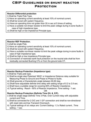 CBIP Guidelines on shunt reactor
Protection
Reactor Differential protection
I) Shall be Triple Pole Type.
ii) Have an operating current sensitivity at least 10% of nominal current.
iii) Shall be tuned with system frequency.
iv) Have an operating time not grater than 30 m sec at 5 times of setting.
v) Have a suitable non-linear resistor to limit the peak voltage during in-zone faults in
case of high impedance type.
vi) Shall be high or low impedance Principle type.
Reactor REF Protection.
I) shall be single Pole.
ii) Have an operating current sensitivity at least 10% of nominal current.
iii) Shall be tuned with system frequency.
iv) Have a suitable non-linear resistor to limit the peak voltage during in-zone faults in
case of high impedance type.
v) Shall be high or low impedance Principle type.
vi) Connection of restricted earth fault protection on the neutral side shall be from
residually connected Bushing CTs or from the ground side CT.
Reactor Backup Protection (Impedance type)
I) Shall be Triple pole type.
ii) Shall be single step Polarized ‘MHO’ or Impedance Distance relay suitable for
Measuring Phase to Ground and Phase to Phase to faults.
iii) Shall grounds a Characteristic angle between 60-80 deg.
iv) Shall have adjustable definite time delay with setting range of 0.2 to 2.0 sec.
v) Shall have a suitable range for covering 60% of Reactor impedance.
vi) Typical setting : Reach - 60% of Reactor Impedance, Time setting - 1 sec
OR
Reactor Backup Protection (Definite Time O/L & E/F).
i) Shall be single stage Definite Time 3 Pole, Over Current relay with adjustable
current and Time.
ii) Shall be connected for 2 O/C and 1 E/F connection and shall be non-directional
with reset ratio and low Transient Overreach.
iii) Typical settings of o/c relays are: Current Setting- 1.3 x Rated current , Time
setting - 1 sec
 