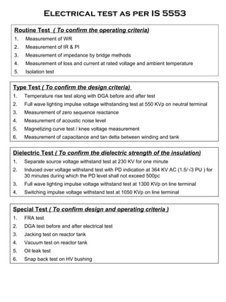 Electrical test as per IS 5553
Routine Test ( To confirm the operating criteria)
1. Measurement of WR
2. Measurement of IR & PI
3. Measurement of impedance by bridge methods
4. Measurement of loss and current at rated voltage and ambient temperature
5. Isolation test
Dielectric Test ( To confirm the dielectric strength of the insulation)
1. Separate source voltage withstand test at 230 KV for one minute
2. Induced over voltage withstand test with PD indication at 364 KV AC (1.5/√3 PU ) for
30 minutes during which the PD level shall not exceed 500pc
3. Full wave lighting impulse voltage withstand test at 1300 KVp on line terminal
4. Switching impulse voltage withstand test at 1050 KVp on line terminal
Type Test ( To confirm the design criteria)
1. Temperature rise test along with DGA before and after test
2. Full wave lighting impulse voltage withstanding test at 550 KVp on neutral terminal
3. Measurement of zero sequence reactance
4. Measurement of acoustic noise level
5. Magnetizing curve test / knee voltage measurement
6. Measurement of capacitance and tan delta between winding and tank
Special Test ( To confirm design and operating criteria )
1. FRA test
2. DGA test before and after electrical test
3. Jacking test on reactor tank
4. Vacuum test on reactor tank
5. Oil leak test
6. Snap back test on HV bushing
 