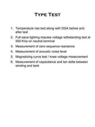 Type Test
1. Temperature rise test along with DGA before and
after test
2. Full wave lighting impulse voltage withstanding test at
550 KVp on neutral terminal
3. Measurement of zero sequence reactance
4. Measurement of acoustic noise level
5. Magnetizing curve test / knee voltage measurement
6. Measurement of capacitance and tan delta between
winding and tank
 