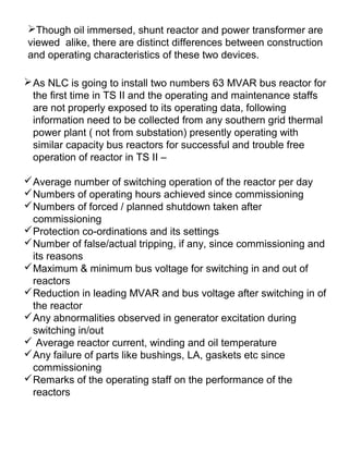 Though oil immersed, shunt reactor and power transformer are
viewed alike, there are distinct differences between construction
and operating characteristics of these two devices.
As NLC is going to install two numbers 63 MVAR bus reactor for
the first time in TS II and the operating and maintenance staffs
are not properly exposed to its operating data, following
information need to be collected from any southern grid thermal
power plant ( not from substation) presently operating with
similar capacity bus reactors for successful and trouble free
operation of reactor in TS II –
Average number of switching operation of the reactor per day
Numbers of operating hours achieved since commissioning
Numbers of forced / planned shutdown taken after
commissioning
Protection co-ordinations and its settings
Number of false/actual tripping, if any, since commissioning and
its reasons
Maximum & minimum bus voltage for switching in and out of
reactors
Reduction in leading MVAR and bus voltage after switching in of
the reactor
Any abnormalities observed in generator excitation during
switching in/out
 Average reactor current, winding and oil temperature
Any failure of parts like bushings, LA, gaskets etc since
commissioning
Remarks of the operating staff on the performance of the
reactors
 
