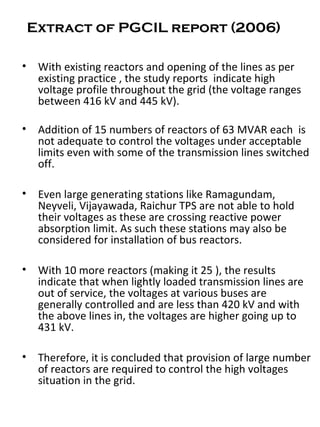 Extract of PGCIL report (2006)
• With existing reactors and opening of the lines as per
existing practice , the study reports indicate high
voltage profile throughout the grid (the voltage ranges
between 416 kV and 445 kV).
• Addition of 15 numbers of reactors of 63 MVAR each is
not adequate to control the voltages under acceptable
limits even with some of the transmission lines switched
off.
• Even large generating stations like Ramagundam,
Neyveli, Vijayawada, Raichur TPS are not able to hold
their voltages as these are crossing reactive power
absorption limit. As such these stations may also be
considered for installation of bus reactors.
• With 10 more reactors (making it 25 ), the results
indicate that when lightly loaded transmission lines are
out of service, the voltages at various buses are
generally controlled and are less than 420 kV and with
the above lines in, the voltages are higher going up to
431 kV.
• Therefore, it is concluded that provision of large number
of reactors are required to control the high voltages
situation in the grid.
 