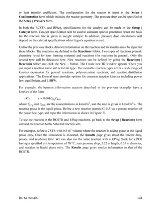 Dr. YA Hussain 104
or heat transfer coefficient. The configuration for the reactor is input in the Setup |
Configuration form which includes the reactor geometry. The pressure drop can be specified in
the Setup | Pressure form.
In both the RCSTR and RPlug, specifications for the catalyst can be made in the Setup |
Catalyst form. Catalyst specification will be used to calculate species generation when the basis
for the reaction rate is given in weight catalyst. In addition, pressure drop calculations will
depend on the catalyst specifications when Ergun's equation is used.
Unlike the previous blocks, detailed information on the reaction and its kinetics must be input for
these blocks. The reactions are defined in the Reactions folder. Two types of reactions present:
chemistry (used for ions forming systems) and reactions (for reactions in general). Only the
second type will be discussed here. New reactions can be defined by going the Reactions |
Reactions folder and click the New… button. The Create new ID window appears where you
can input a reaction name and select its type. The available reaction types cover a wide range of
kinetics expression for general reactions, polymerization reactions, and reactive distillation
applications. The General type provides options for common reaction kinetics including power
law, equilibrium, and LHHW.
For example, the benzene chlorination reaction described in the previous examples have a
kinetics of the form:
(47)
where and are the concentrations in kmol/m3
, and the rate is given in kmol/m3
·s. The
reacting phase is the liquid phase. Define a new reaction (named CLBZ) as a general reaction of
the power law type, and input the information as shown in Figure 73.
To use the reaction in the RCSTR and RPlug reactions, go back to the Setup | Reactions form
and add the reaction to the Selected reaction sets.
For example, define a CSTR with 0.5 m3
volume where the reaction is taking place in the liquid
phase only. Once the simulation is executed, the Results page gives about the reactor duty,
phases, and residence time. We can also use the same reaction with a RPlug block for a PFR
having a specified exit temperature of 70 o
C, zero pressure drop, 5.22 m length, 0.35 m diameter,
and reaction in liquid phase only. The Results page gives similar information to that of the
RCSTR.
 