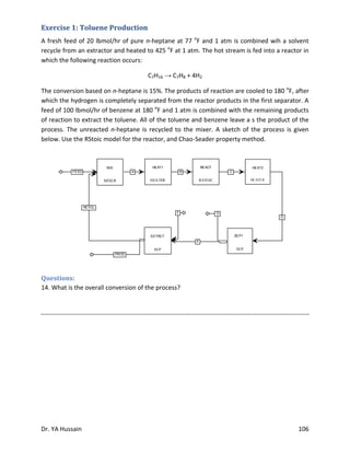 Dr. YA Hussain 106
Exercise 1: Toluene Production
A fresh feed of 20 lbmol/hr of pure n-heptane at 77 o
F and 1 atm is combined wih a solvent
recycle from an extractor and heated to 425 o
F at 1 atm. The hot stream is fed into a reactor in
which the following reaction occurs:
C7H16 → C7H8 + 4H2
The conversion based on n-heptane is 15%. The products of reaction are cooled to 180 o
F, after
which the hydrogen is completely separated from the reactor products in the first separator. A
feed of 100 lbmol/hr of benzene at 180 o
F and 1 atm is combined with the remaining products
of reaction to extract the toluene. All of the toluene and benzene leave a s the product of the
process. The unreacted n-heptane is recycled to the mixer. A sketch of the process is given
below. Use the RStoic model for the reactor, and Chao-Seader property method.
Questions:
14. What is the overall conversion of the process?
B CFEED
RCYCL
A
G
D
E
F
PROD
RSTOIC
REACT
MIXER
MIX
HEATER
HEAT1
SEP
SEP1
SEP
EXTRCT
HEATER
HEAT2
 