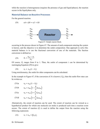 Dr. YA Hussain 96
while the reaction is heterogeneous (requires the presence of gas and liquid phases), the reaction
occurs in the liquid phase only.
Material Balance on Reactive Processes
For the general reaction:
(28)
occurring in the process shown in Figure 67. The amount of each component entering the system
is known, and the objective is to determine the outlet composition. One approach to solve this
material balance is to use the fractional conversion of one of the materials. The fraction
conversion is defined as:
(29)
Of course, ranges from 0 to 1. Then, the outlet of component can be determined by
rearranging Equation (29) to give:
(30) ( )
Using stoichiometry, the outlet for other components can be calculated.
In the example in Figure 67, if the conversion of is known ( ), then the outlet flow rates can
be written as:
Alternatively, the extent of reaction can be used. The extent of reaction can be viewed as a
hypothetical product for which one molecule (or mole) is produced each time a reaction event
occurs. The extent of reaction ( ) is used to define the output from the reaction using the
following expression:
(32)
Reactor
nAo
nBo
nCo
nDo
nIo
nA
nB
nC
nD
nI
Figure 67. Simple reactor block.
(31)a ( )
(31)b ( )
(31)c ( )
(31)d ( )
 