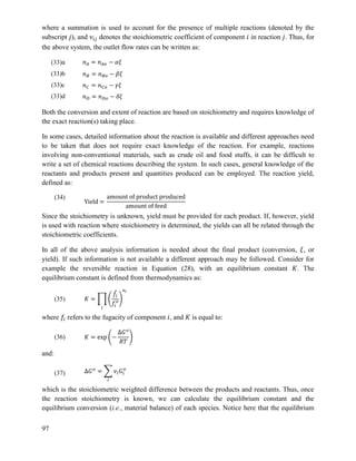 97
where a summation is used to account for the presence of multiple reactions (denoted by the
subscript ), and denotes the stoichiometric coefficient of component in reaction . Thus, for
the above system, the outlet flow rates can be written as:
Both the conversion and extent of reaction are based on stoichiometry and requires knowledge of
the exact reaction(s) taking place.
In some cases, detailed information about the reaction is available and different approaches need
to be taken that does not require exact knowledge of the reaction. For example, reactions
involving non-conventional materials, such as crude oil and food stuffs, it can be difficult to
write a set of chemical reactions describing the system. In such cases, general knowledge of the
reactants and products present and quantities produced can be employed. The reaction yield,
defined as:
(34)
Since the stoichiometry is unknown, yield must be provided for each product. If, however, yield
is used with reaction where stoichiometry is determined, the yields can all be related through the
stoichiometric coefficients.
In all of the above analysis information is needed about the final product (conversion, , or
yield). If such information is not available a different approach may be followed. Consider for
example the reversible reaction in Equation (28), with an equilibrium constant . The
equilibrium constant is defined from thermodynamics as:
(35) ∏ (
̂
)
where refers to the fugacity of component , and is equal to:
(36) ( )
and:
(37) ∑
which is the stoichiometric weighted difference between the products and reactants. Thus, once
the reaction stoichiometry is known, we can calculate the equilibrium constant and the
equilibrium conversion (i.e., material balance) of each species. Notice here that the equilibrium
(33)a
(33)b
(33)c
(33)d
 