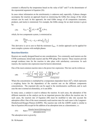 Dr. YA Hussain 98
constant is affected by the temperature based on the value of and in the denominator of
the exponential argument in Equation (36).
In cases where information on the stoichiometry is unknown and, especially, if phases changes
accompany the reaction an approach based on minimizing the Gibbs free energy of the whole
mixture can be used. In this approach, the total Gibbs energy of all components (reactants,
products, and inerts) is minimized. For example, the Gibbs energy for an ideal mixture is given
by:
(38) ∑ ∑
which, for two components system, is minimized as:
(39) ( )
This derivative is set to zero to find the minimum . A similar approach can be applied for
more complex systems with multiple phases.
Reaction Kinetics
Reactors are usually designed based on rate considerations. Two commonly used reactors are the
CSTR (continuous stirred tank reactor) and the PFR (plug flow reactor). These reactors provide
enough residence time for the reaction to take place with satisfactory conversion. In such
reactors, the reaction rate expression must be known determined.
One of the most common reaction rates is the power law expression. This law can be written as:
(40)
( ) * ( )+
⏟
∏( )
⏟
Where the concentration is multiplied by a temperature dependent factor ( ), which represents
a weighing factor for the dependence of the reaction rate on the different components
concentrations. The exponent ( ) can be equal to the stoichiometric coefficient, and in such
case the rate is termed an elementary, or it can differ.
In many cases, a catalyst is used to enhance the reaction. In such cases, the adsorption of the
different materials on the catalyst can be an important process that affects the reaction rate. In
such cases, the reaction rate of Equation (40) must be modified to take into account the
adsorption effect. One of the most commonly used reaction rates for such cases is the Langmuir-
Hinshelwood-Hougen-Watson (LHHW). The reaction rate with the LHHW model is similar to
that in Equation (40) except for the addition of an adsorption term as a denominator, i.e:
(41)
( )( )
The adsorption term is given by:
 