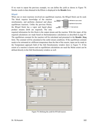 Dr. YA Hussain 102
If we want to repeat the previous example, we can define the yield as shown in Figure 70.
Similar results to that obtained in the RStoic is displayed in the Results form.
REquil
When one or more reactions involved are equilibrium reaction, the REquil block can be used.
The block requires knowledge of the reaction
stoichiometry, and performs chemical and phase
equilibrium reactions. Unlike the previous blocks,
the REquil block has a vapor and liquid phase
product streams (both are required). The only
required information for this block is the output stream and the reaction. With this input, all the
required calculations are made based on thermodynamics calculations as described in page 97.
The equilibrium constant for the reaction will be calculated and presented in the Results | Keq
form. The constant will be calculated at the outlet stream conditions. If the equilibrium constant
needs to be estimated at a different temperature than the that of the reactor, input can be made in
the Temperature approach field of the Edit Stoichiometry window show in Figure 71. If the
extent of a reaction is known and no equilibrium calculations are need the Molar extent can be
defined directly in the Edit Stoichiometry window as well.
Figure 70. Defining the yield for RYield reactor.
Figure 71. Edit Stoichiometry window.
 
